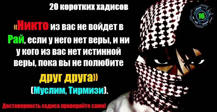 «Никто из вас не войдет в Рай, если у него нет веры, и ни у кого из вас нет истинной веры, пока вы не полюбите друг друга» (Муслим, Тирмизи). «Никто из вас не войдет в Рай, если у него нет веры, и ни у кого из вас нет истинной веры, пока вы не полюбите друг друга» (Муслим, Тирмизи).
