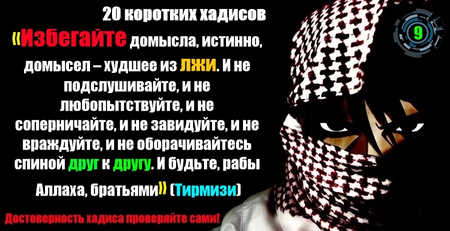 «Избегайте домысла, истинно, домысел – худшее из лжи. И не подслушивайте, и не любопытствуйте, и не соперничайте, и не завидуйте, и не враждуйте, и не оборачивайтесь спиной друг к другу. И будьте, рабы Аллаха, братьями» (Тирмизи). «Избегайте домысла, истинно, домысел – худшее из лжи. И не подслушивайте, и не любопытствуйте, и не соперничайте, и не завидуйте, и не враждуйте, и не оборачивайтесь спиной друг к другу. И будьте, рабы Аллаха, братьями» (Тирмизи).